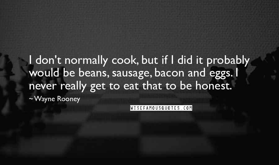 Wayne Rooney Quotes: I don't normally cook, but if I did it probably would be beans, sausage, bacon and eggs. I never really get to eat that to be honest.