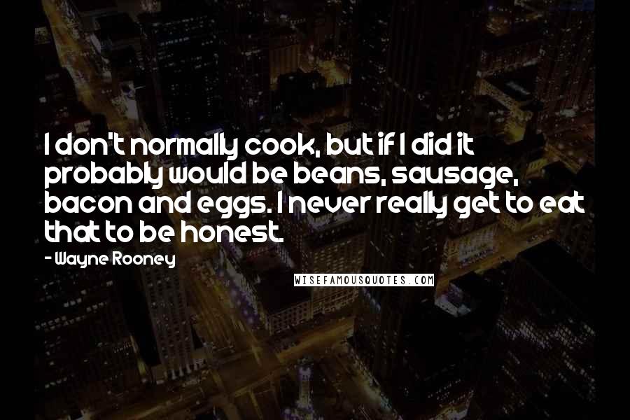 Wayne Rooney Quotes: I don't normally cook, but if I did it probably would be beans, sausage, bacon and eggs. I never really get to eat that to be honest.