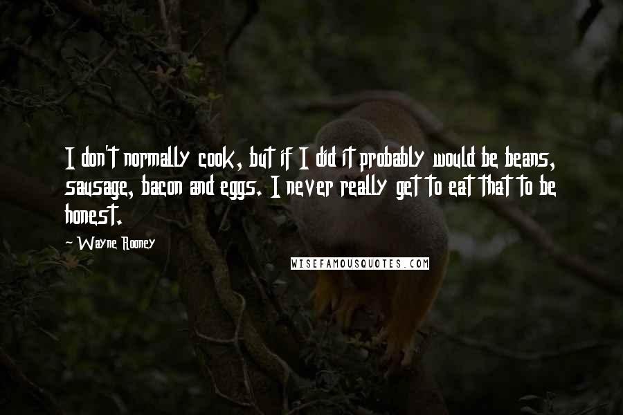 Wayne Rooney Quotes: I don't normally cook, but if I did it probably would be beans, sausage, bacon and eggs. I never really get to eat that to be honest.