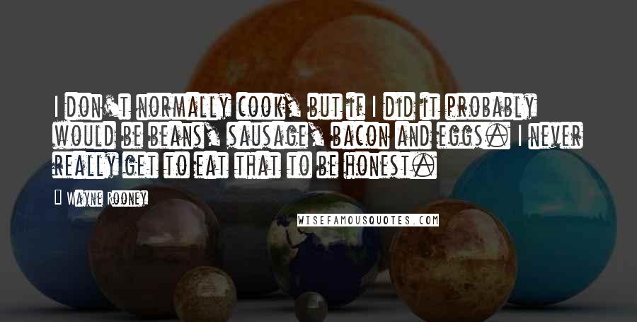 Wayne Rooney Quotes: I don't normally cook, but if I did it probably would be beans, sausage, bacon and eggs. I never really get to eat that to be honest.