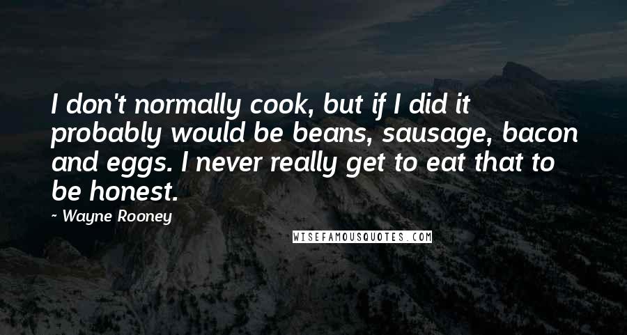 Wayne Rooney Quotes: I don't normally cook, but if I did it probably would be beans, sausage, bacon and eggs. I never really get to eat that to be honest.