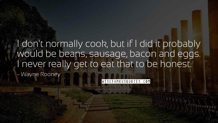 Wayne Rooney Quotes: I don't normally cook, but if I did it probably would be beans, sausage, bacon and eggs. I never really get to eat that to be honest.