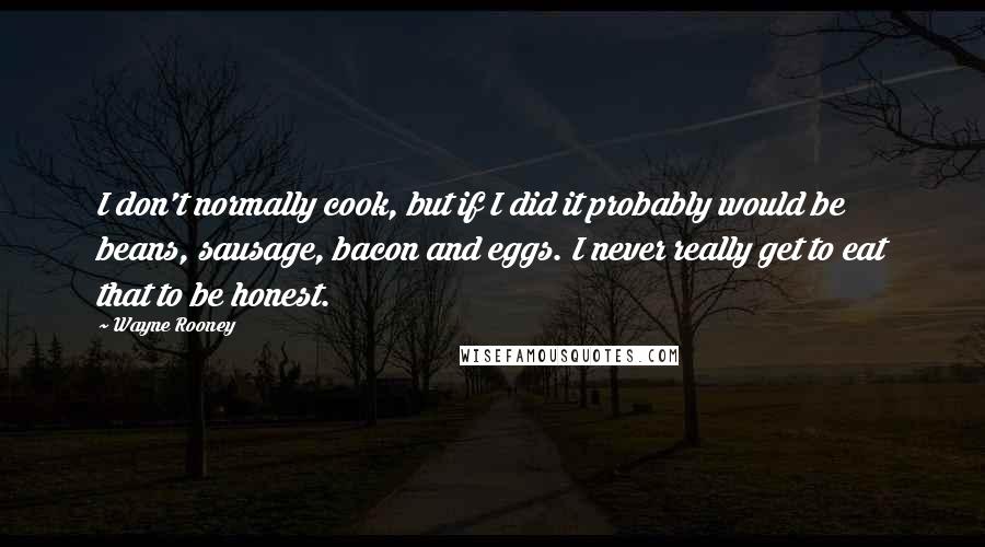 Wayne Rooney Quotes: I don't normally cook, but if I did it probably would be beans, sausage, bacon and eggs. I never really get to eat that to be honest.