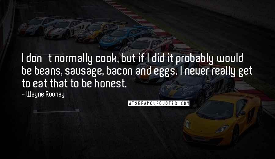 Wayne Rooney Quotes: I don't normally cook, but if I did it probably would be beans, sausage, bacon and eggs. I never really get to eat that to be honest.