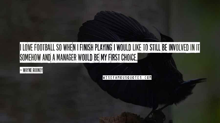 Wayne Rooney Quotes: I love football so when I finish playing I would like to still be involved in it somehow and a manager would be my first choice.