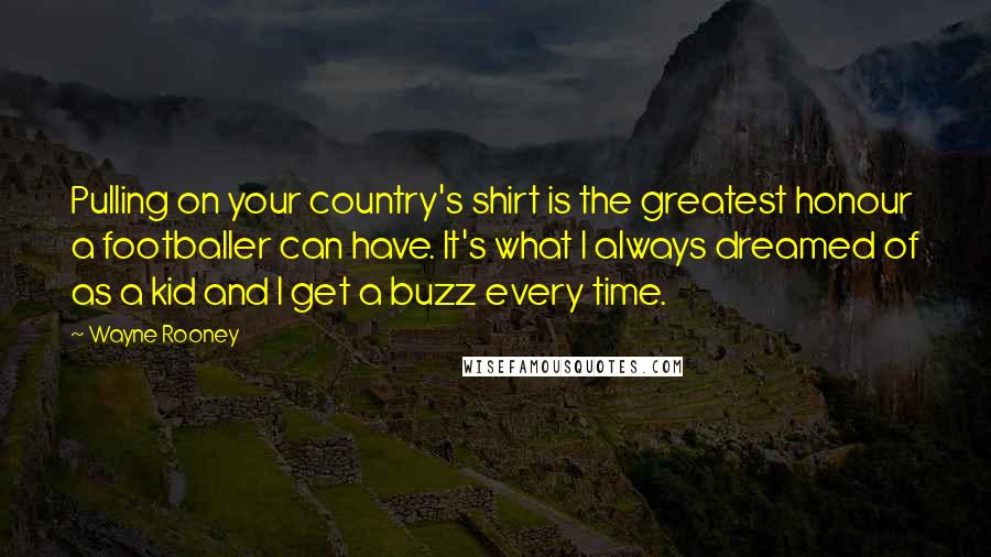 Wayne Rooney Quotes: Pulling on your country's shirt is the greatest honour a footballer can have. It's what I always dreamed of as a kid and I get a buzz every time.