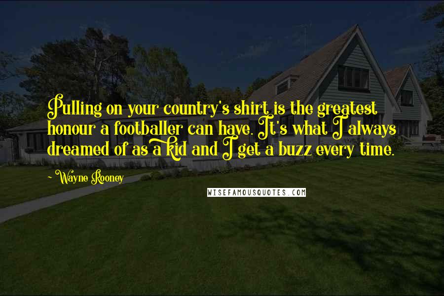 Wayne Rooney Quotes: Pulling on your country's shirt is the greatest honour a footballer can have. It's what I always dreamed of as a kid and I get a buzz every time.