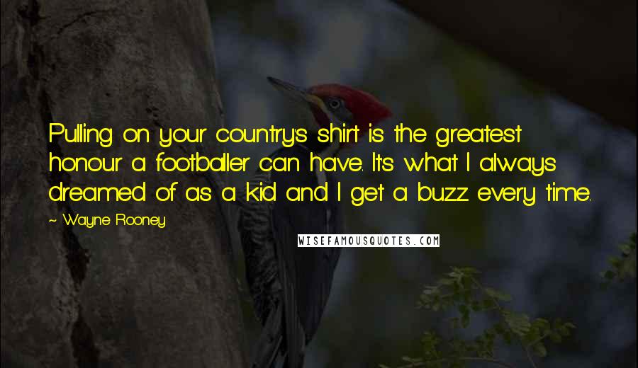 Wayne Rooney Quotes: Pulling on your country's shirt is the greatest honour a footballer can have. It's what I always dreamed of as a kid and I get a buzz every time.