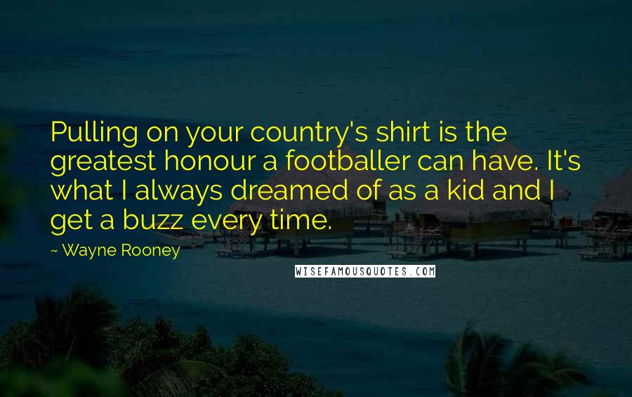 Wayne Rooney Quotes: Pulling on your country's shirt is the greatest honour a footballer can have. It's what I always dreamed of as a kid and I get a buzz every time.