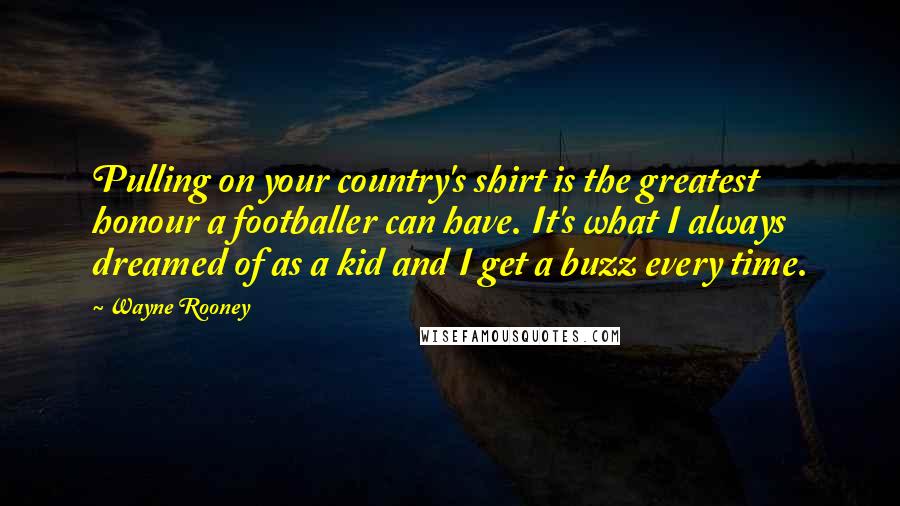 Wayne Rooney Quotes: Pulling on your country's shirt is the greatest honour a footballer can have. It's what I always dreamed of as a kid and I get a buzz every time.