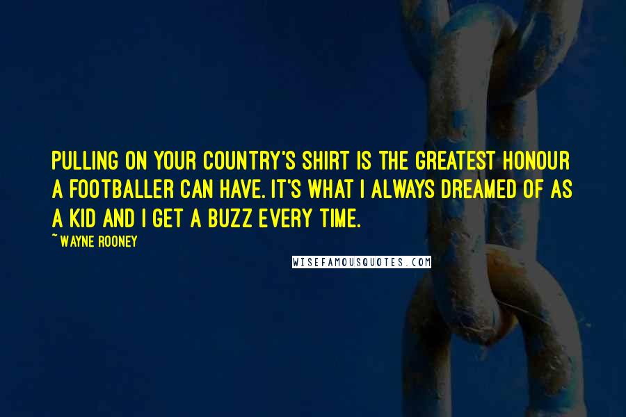 Wayne Rooney Quotes: Pulling on your country's shirt is the greatest honour a footballer can have. It's what I always dreamed of as a kid and I get a buzz every time.