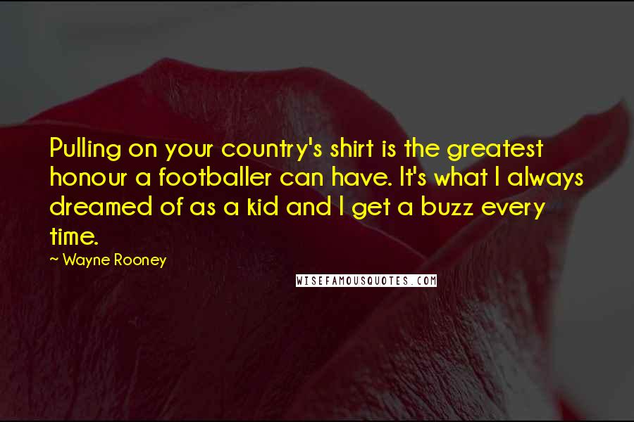 Wayne Rooney Quotes: Pulling on your country's shirt is the greatest honour a footballer can have. It's what I always dreamed of as a kid and I get a buzz every time.