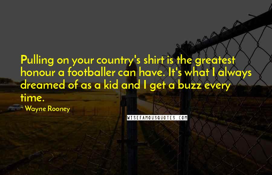 Wayne Rooney Quotes: Pulling on your country's shirt is the greatest honour a footballer can have. It's what I always dreamed of as a kid and I get a buzz every time.