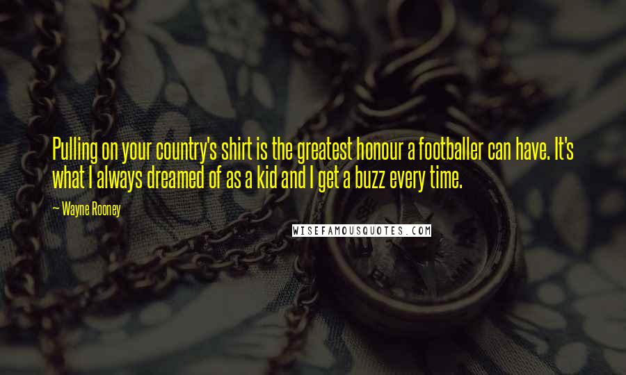 Wayne Rooney Quotes: Pulling on your country's shirt is the greatest honour a footballer can have. It's what I always dreamed of as a kid and I get a buzz every time.