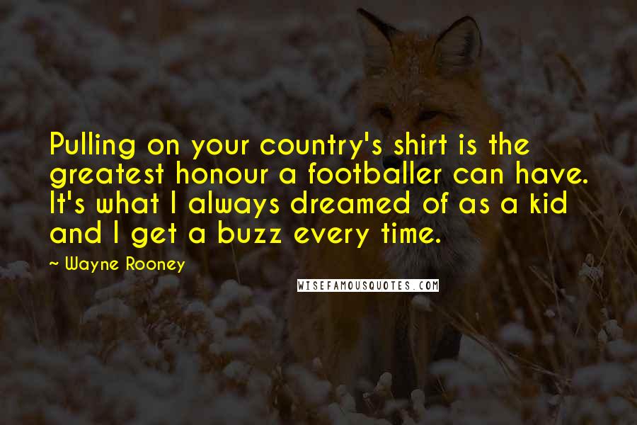 Wayne Rooney Quotes: Pulling on your country's shirt is the greatest honour a footballer can have. It's what I always dreamed of as a kid and I get a buzz every time.