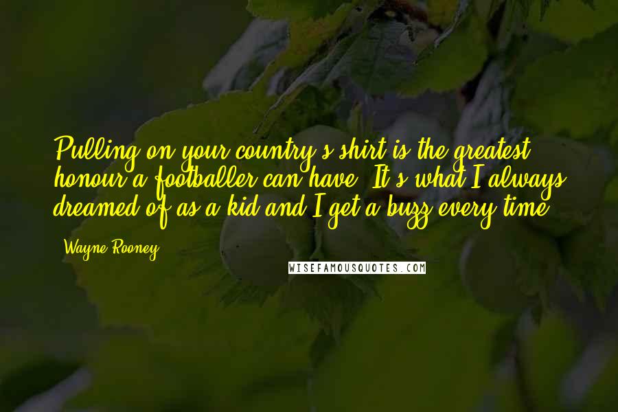 Wayne Rooney Quotes: Pulling on your country's shirt is the greatest honour a footballer can have. It's what I always dreamed of as a kid and I get a buzz every time.