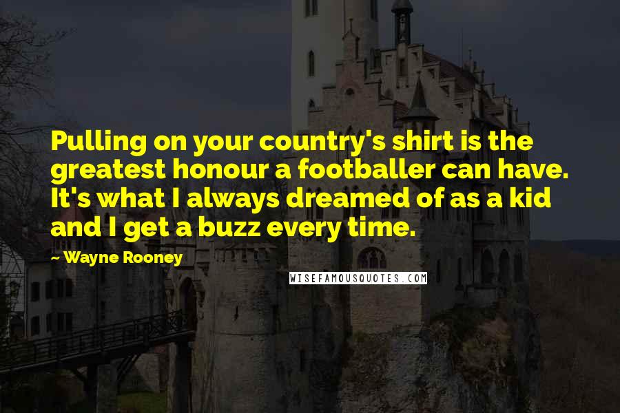 Wayne Rooney Quotes: Pulling on your country's shirt is the greatest honour a footballer can have. It's what I always dreamed of as a kid and I get a buzz every time.