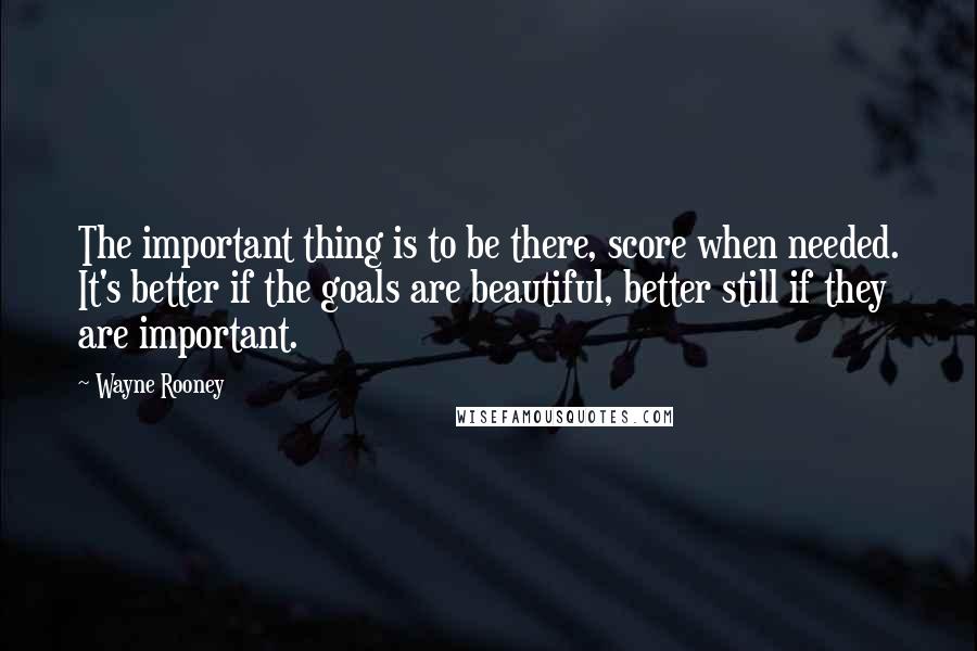 Wayne Rooney Quotes: The important thing is to be there, score when needed. It's better if the goals are beautiful, better still if they are important.
