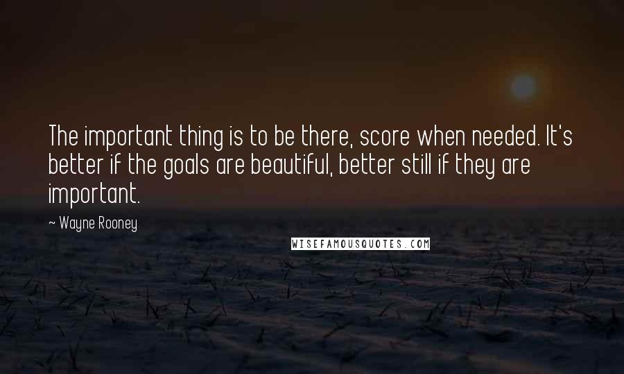 Wayne Rooney Quotes: The important thing is to be there, score when needed. It's better if the goals are beautiful, better still if they are important.