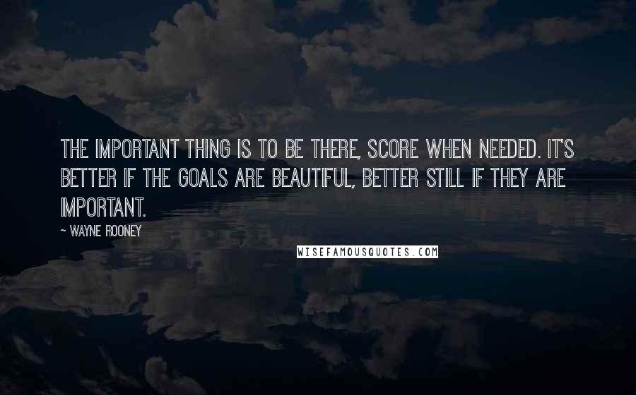 Wayne Rooney Quotes: The important thing is to be there, score when needed. It's better if the goals are beautiful, better still if they are important.