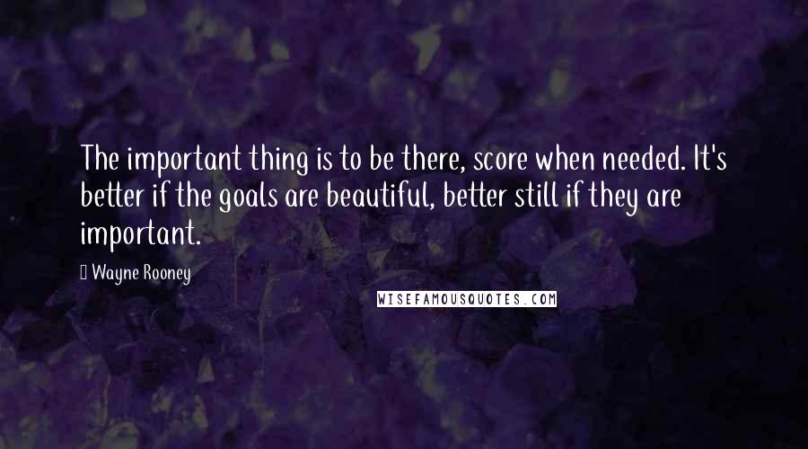 Wayne Rooney Quotes: The important thing is to be there, score when needed. It's better if the goals are beautiful, better still if they are important.