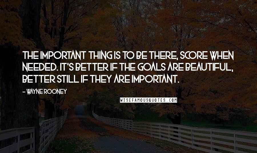 Wayne Rooney Quotes: The important thing is to be there, score when needed. It's better if the goals are beautiful, better still if they are important.