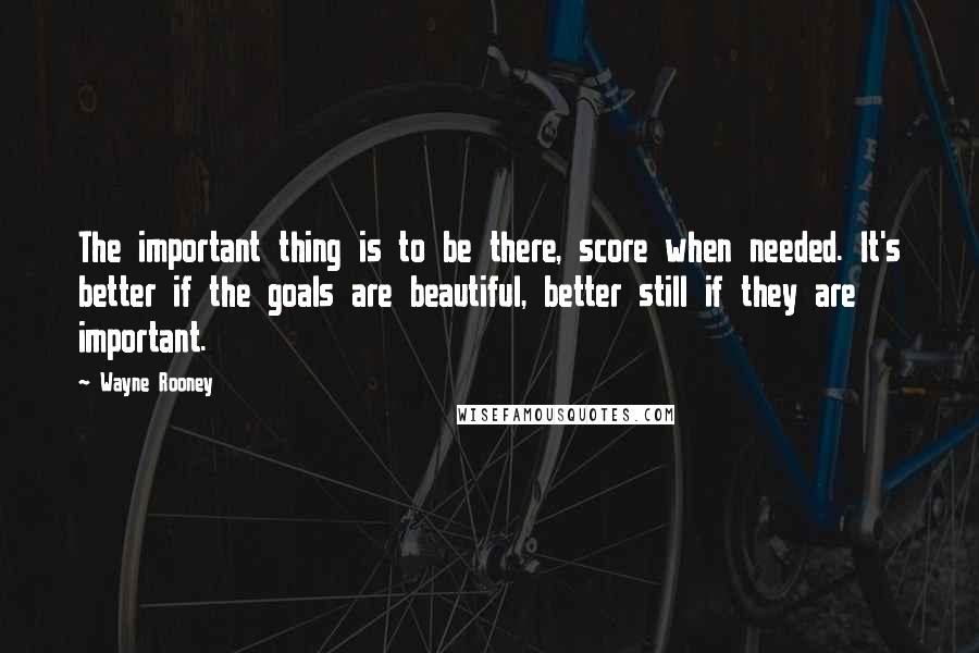 Wayne Rooney Quotes: The important thing is to be there, score when needed. It's better if the goals are beautiful, better still if they are important.
