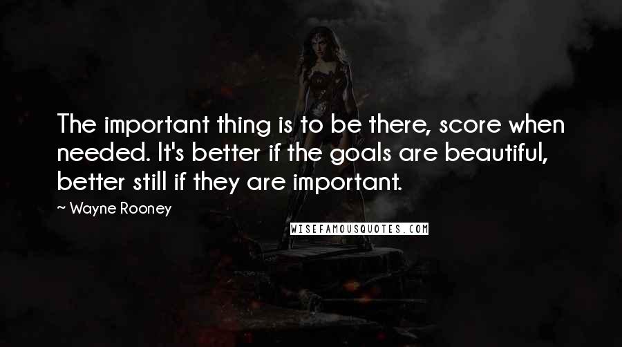 Wayne Rooney Quotes: The important thing is to be there, score when needed. It's better if the goals are beautiful, better still if they are important.