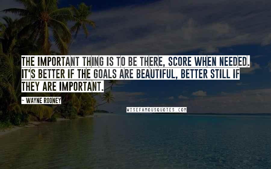 Wayne Rooney Quotes: The important thing is to be there, score when needed. It's better if the goals are beautiful, better still if they are important.