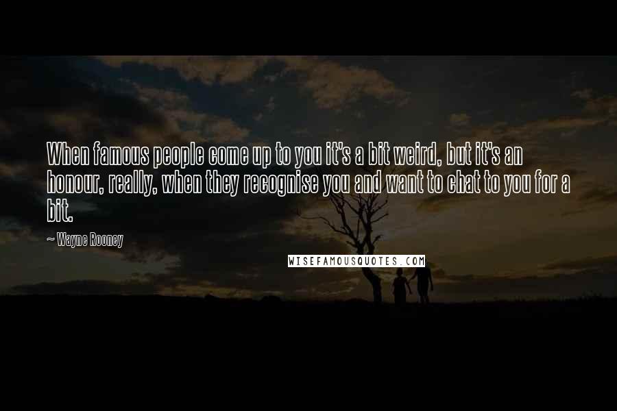 Wayne Rooney Quotes: When famous people come up to you it's a bit weird, but it's an honour, really, when they recognise you and want to chat to you for a bit.