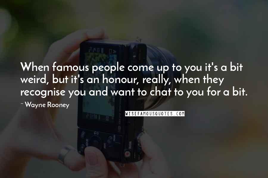 Wayne Rooney Quotes: When famous people come up to you it's a bit weird, but it's an honour, really, when they recognise you and want to chat to you for a bit.