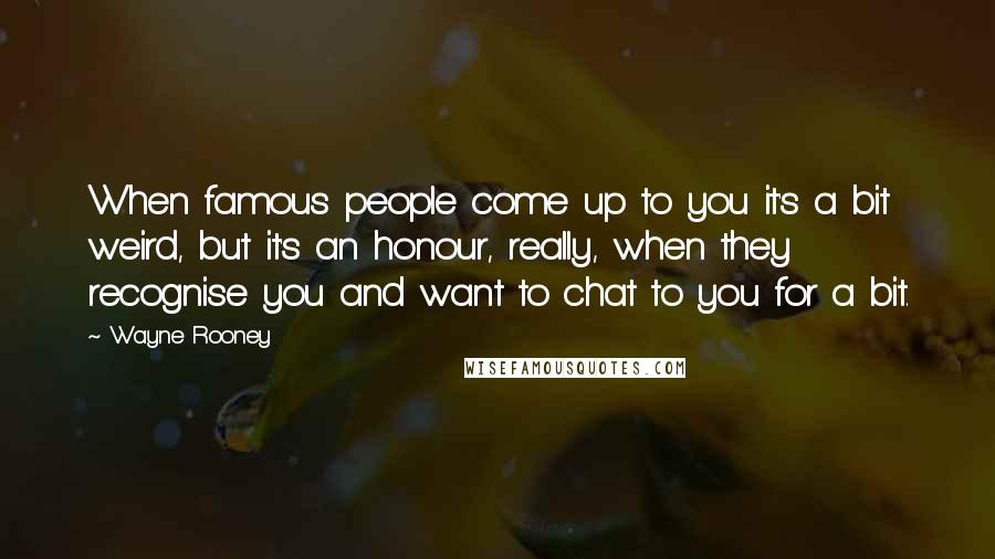 Wayne Rooney Quotes: When famous people come up to you it's a bit weird, but it's an honour, really, when they recognise you and want to chat to you for a bit.