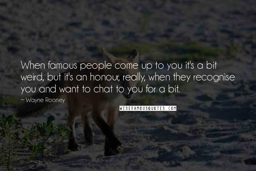 Wayne Rooney Quotes: When famous people come up to you it's a bit weird, but it's an honour, really, when they recognise you and want to chat to you for a bit.