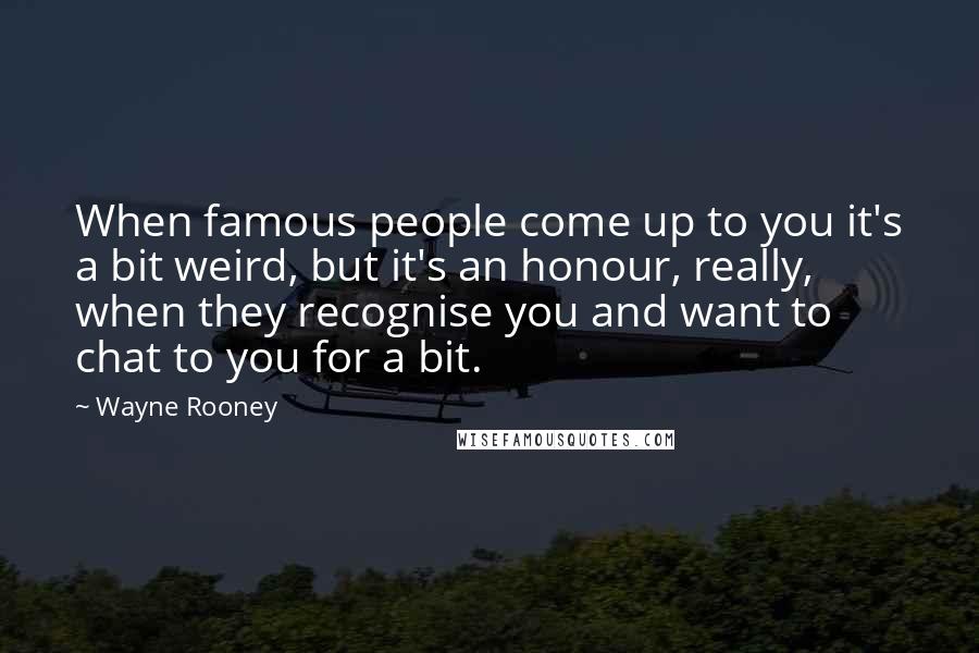 Wayne Rooney Quotes: When famous people come up to you it's a bit weird, but it's an honour, really, when they recognise you and want to chat to you for a bit.