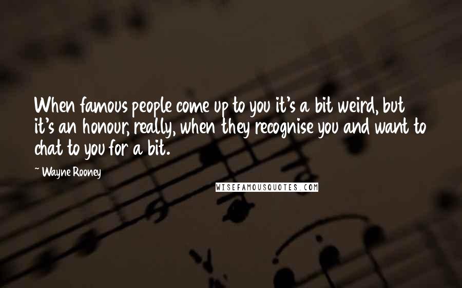 Wayne Rooney Quotes: When famous people come up to you it's a bit weird, but it's an honour, really, when they recognise you and want to chat to you for a bit.