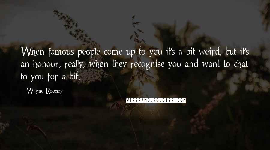 Wayne Rooney Quotes: When famous people come up to you it's a bit weird, but it's an honour, really, when they recognise you and want to chat to you for a bit.