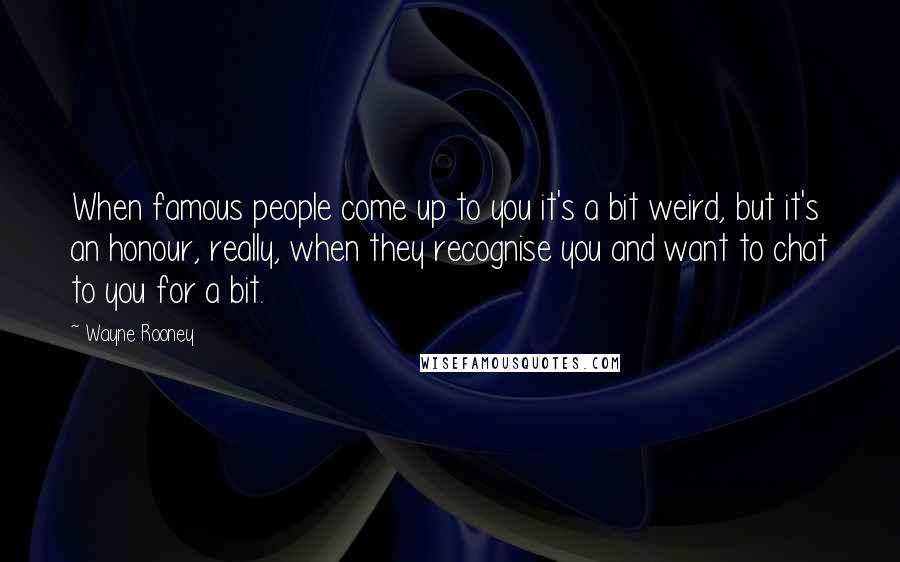 Wayne Rooney Quotes: When famous people come up to you it's a bit weird, but it's an honour, really, when they recognise you and want to chat to you for a bit.