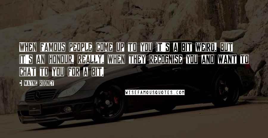 Wayne Rooney Quotes: When famous people come up to you it's a bit weird, but it's an honour, really, when they recognise you and want to chat to you for a bit.