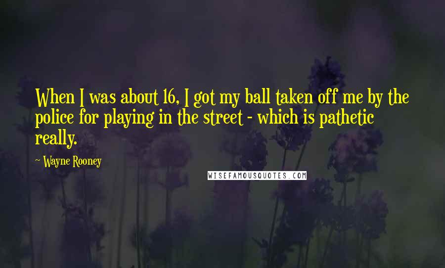 Wayne Rooney Quotes: When I was about 16, I got my ball taken off me by the police for playing in the street - which is pathetic really.
