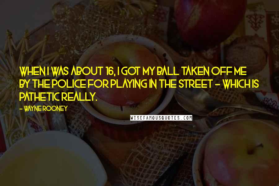 Wayne Rooney Quotes: When I was about 16, I got my ball taken off me by the police for playing in the street - which is pathetic really.