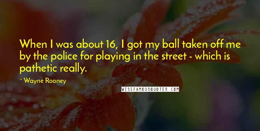 Wayne Rooney Quotes: When I was about 16, I got my ball taken off me by the police for playing in the street - which is pathetic really.