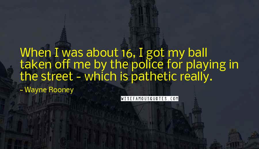 Wayne Rooney Quotes: When I was about 16, I got my ball taken off me by the police for playing in the street - which is pathetic really.