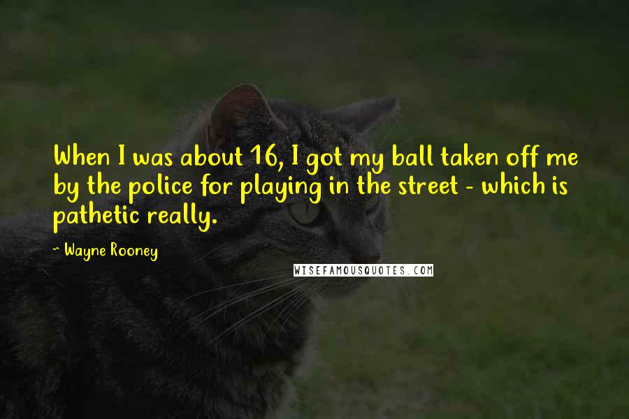 Wayne Rooney Quotes: When I was about 16, I got my ball taken off me by the police for playing in the street - which is pathetic really.