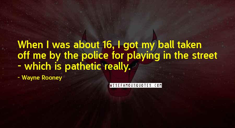 Wayne Rooney Quotes: When I was about 16, I got my ball taken off me by the police for playing in the street - which is pathetic really.