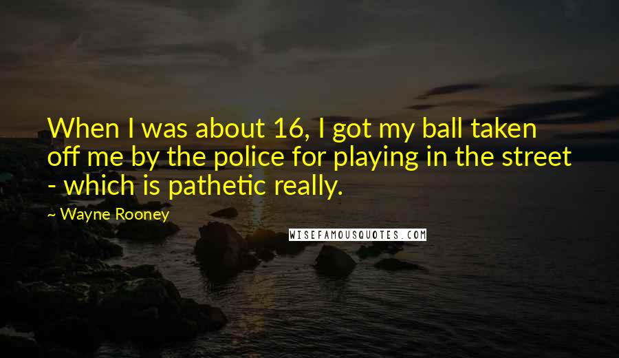Wayne Rooney Quotes: When I was about 16, I got my ball taken off me by the police for playing in the street - which is pathetic really.