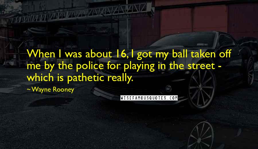 Wayne Rooney Quotes: When I was about 16, I got my ball taken off me by the police for playing in the street - which is pathetic really.