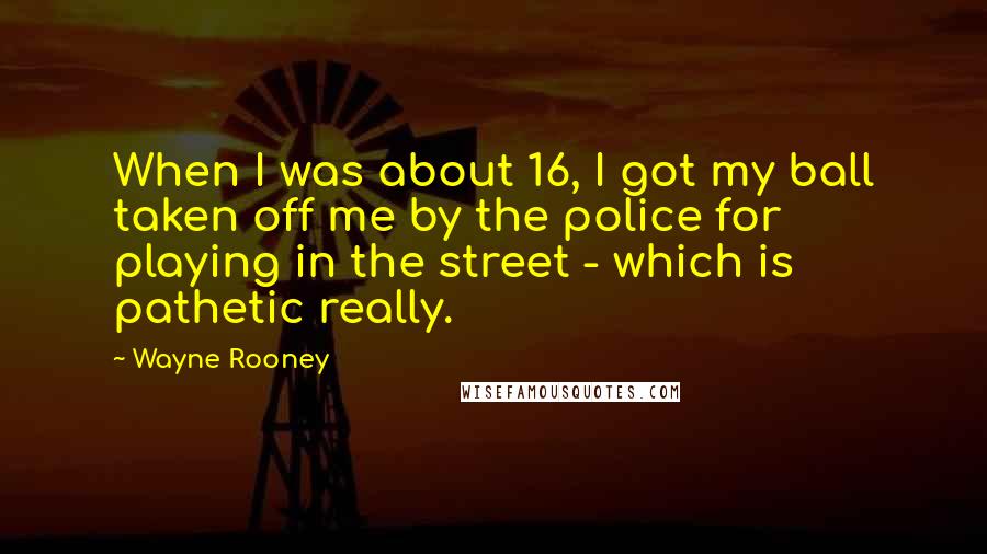 Wayne Rooney Quotes: When I was about 16, I got my ball taken off me by the police for playing in the street - which is pathetic really.