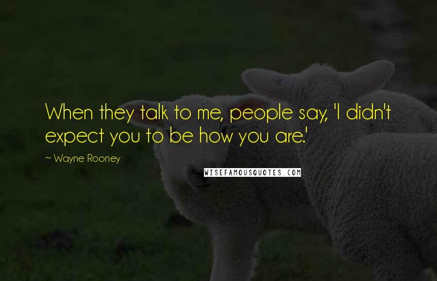 Wayne Rooney Quotes: When they talk to me, people say, 'I didn't expect you to be how you are.'