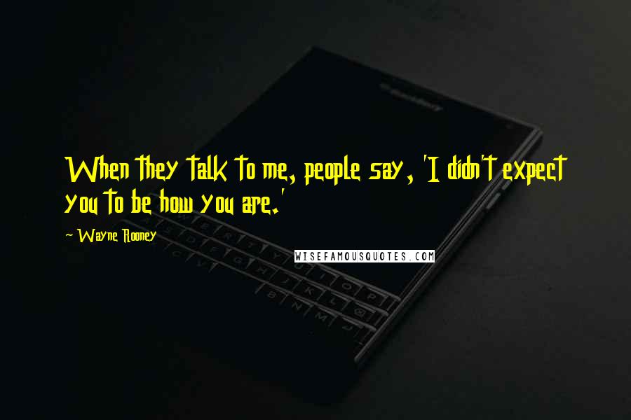 Wayne Rooney Quotes: When they talk to me, people say, 'I didn't expect you to be how you are.'
