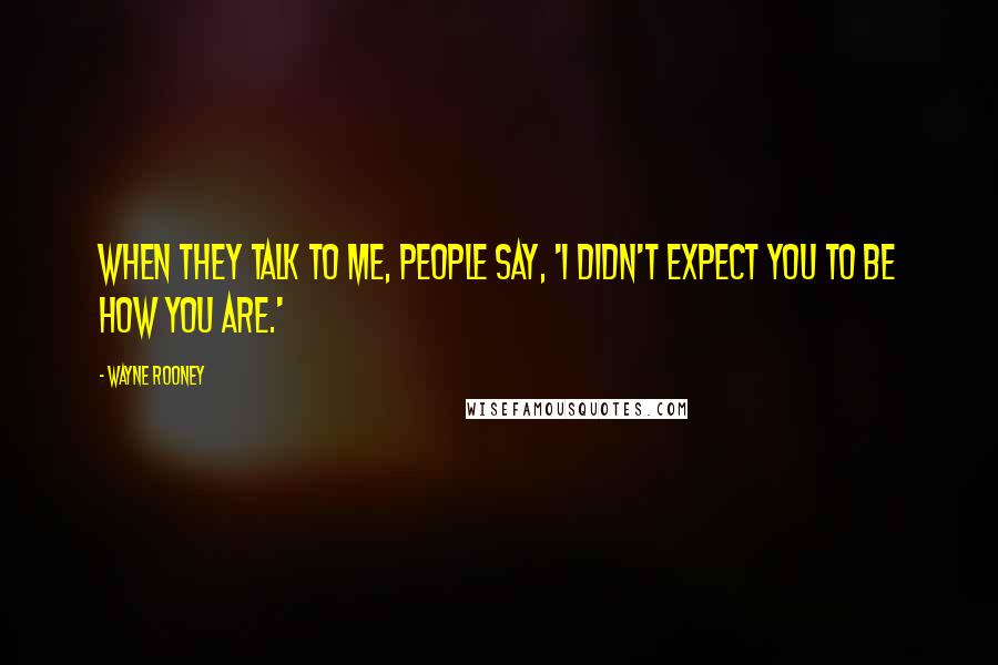 Wayne Rooney Quotes: When they talk to me, people say, 'I didn't expect you to be how you are.'
